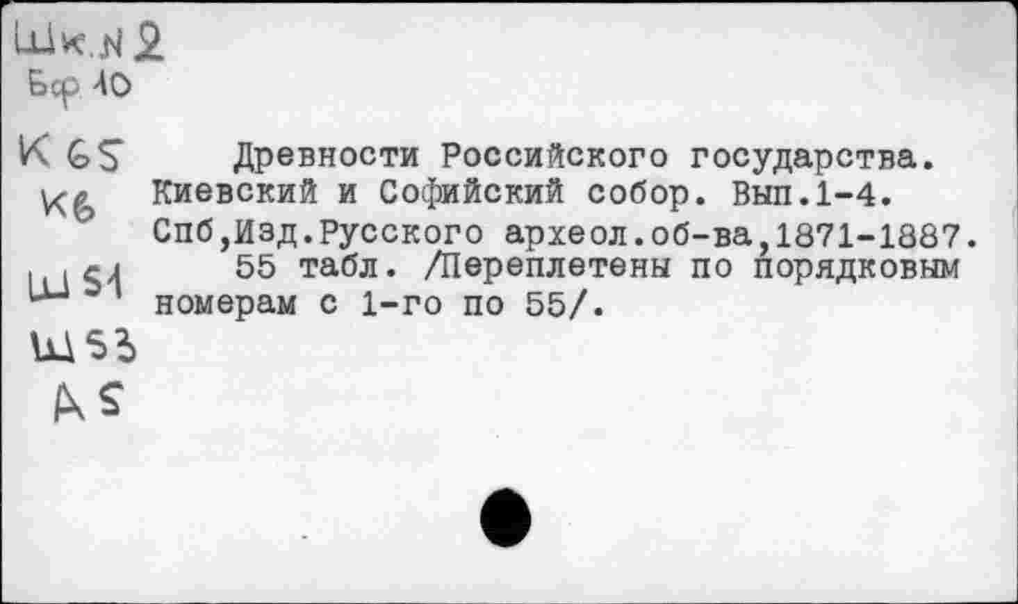 ﻿Lük, N 2
Бер 40
K GS Древности Российского государства.
Киевский и Софийский собор. Вып.1-4.
Спб,Изд.русского археол.об-ва,1871-1887.
■	55 табл. /Переплетены по порядковым
номерам с 1-го по 55/.
Ш55
IKS